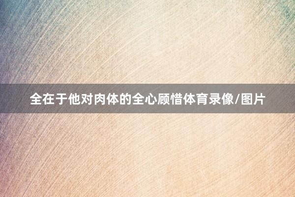 全在于他对肉体的全心顾惜体育录像/图片