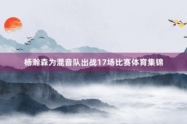 杨瀚森为混音队出战17场比赛体育集锦