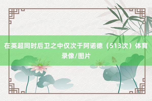 在英超同时后卫之中仅次于阿诺德(513次)体育录像/图片