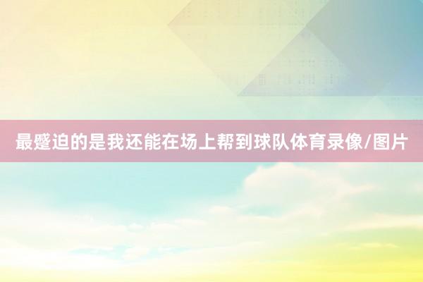 最蹙迫的是我还能在场上帮到球队体育录像/图片