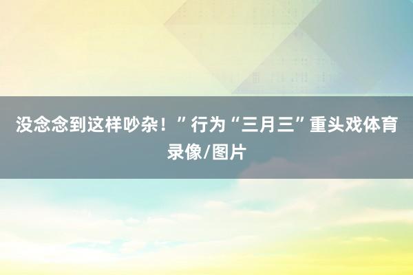 没念念到这样吵杂!”行为“三月三”重头戏体育录像/图片