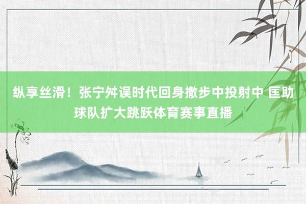 纵享丝滑！张宁舛误时代回身撤步中投射中 匡助球队扩大跳跃体育赛事直播