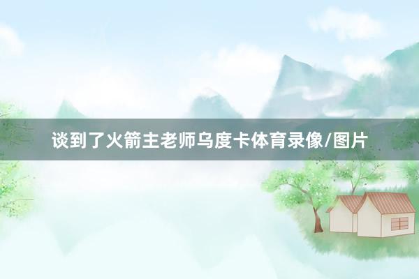 谈到了火箭主老师乌度卡体育录像/图片