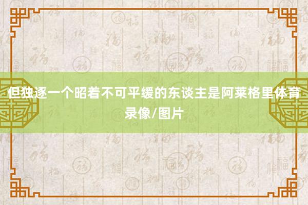 但独逐一个昭着不可平缓的东谈主是阿莱格里体育录像/图片