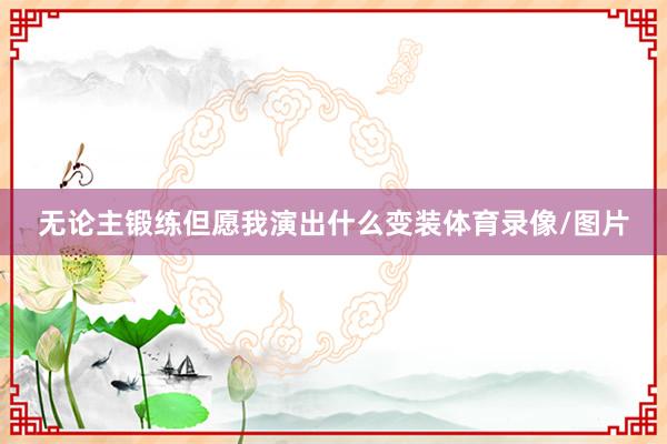 无论主锻练但愿我演出什么变装体育录像/图片