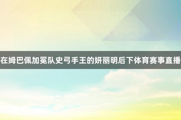 在姆巴佩加冕队史弓手王的妍丽明后下体育赛事直播