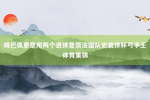 姆巴佩更是用两个进球登顶法国队史寰球杯弓手王体育集锦