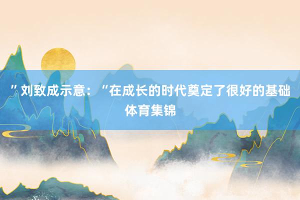 ”刘致成示意：“在成长的时代奠定了很好的基础体育集锦